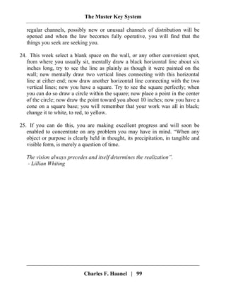 The Master Key System
Charles F. Haanel | 99
regular channels, possibly new or unusual channels of distribution will be
opened and when the law becomes fully operative, you will find that the
things you seek are seeking you.
24. This week select a blank space on the wall, or any other convenient spot,
from where you usually sit, mentally draw a black horizontal line about six
inches long, try to see the line as plainly as though it were painted on the
wall; now mentally draw two vertical lines connecting with this horizontal
line at either end; now draw another horizontal line connecting with the two
vertical lines; now you have a square. Try to see the square perfectly; when
you can do so draw a circle within the square; now place a point in the center
of the circle; now draw the point toward you about 10 inches; now you have a
cone on a square base; you will remember that your work was all in black;
change it to white, to red, to yellow.
25. If you can do this, you are making excellent progress and will soon be
enabled to concentrate on any problem you may have in mind. “When any
object or purpose is clearly held in thought, its precipitation, in tangible and
visible form, is merely a question of time.
The vision always precedes and itself determines the realization”.
- Lillian Whiting
 