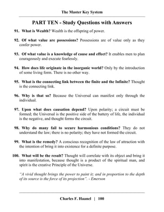 The Master Key System
Charles F. Haanel | 100
PART TEN - Study Questions with Answers
91. What is Wealth? Wealth is the offspring of power.
92. Of what value are possessions? Possessions are of value only as they
confer power.
93. Of what value is a knowledge of cause and effect? It enables men to plan
courageously and execute fearlessly.
94. How does life originate in the inorganic world? Only by the introduction
of some living form. There is no other way.
95. What is the connecting link between the finite and the Infinite? Thought
is the connecting link.
96. Why is that so? Because the Universal can manifest only through the
individual.
97. Upon what does causation depend? Upon polarity; a circuit must be
formed; the Universal is the positive side of the battery of life, the individual
is the negative, and thought forms the circuit.
98. Why do many fail to secure harmonious conditions? They do not
understand the law; there is no polarity; they have not formed the circuit.
99. What is the remedy? A conscious recognition of the law of attraction with
the intention of bring it into existence for a definite purpose.
100. What will be the result? Thought will correlate with its object and bring it
into manifestation, because thought is a product of the spiritual man, and
spirit is the creative Principle of the Universe.
“A vivid thought brings the power to paint it; and in proportion to the depth
of its source is the force of its projection”. - Emerson
 