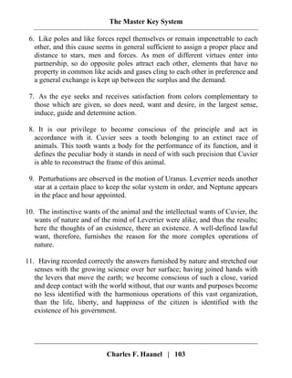 The Master Key System
Charles F. Haanel | 103
6. Like poles and like forces repel themselves or remain impenetrable to each
other, and this cause seems in general sufficient to assign a proper place and
distance to stars, men and forces. As men of different virtues enter into
partnership, so do opposite poles attract each other, elements that have no
property in common like acids and gases cling to each other in preference and
a general exchange is kept up between the surplus and the demand.
7. As the eye seeks and receives satisfaction from colors complementary to
those which are given, so does need, want and desire, in the largest sense,
induce, guide and determine action.
8. It is our privilege to become conscious of the principle and act in
accordance with it. Cuvier sees a tooth belonging to an extinct race of
animals. This tooth wants a body for the performance of its function, and it
defines the peculiar body it stands in need of with such precision that Cuvier
is able to reconstruct the frame of this animal.
9. Perturbations are observed in the motion of Uranus. Leverrier needs another
star at a certain place to keep the solar system in order, and Neptune appears
in the place and hour appointed.
10. The instinctive wants of the animal and the intellectual wants of Cuvier, the
wants of nature and of the mind of Leverrier were alike, and thus the results;
here the thoughts of an existence, there an existence. A well-defined lawful
want, therefore, furnishes the reason for the more complex operations of
nature.
11. Having recorded correctly the answers furnished by nature and stretched our
senses with the growing science over her surface; having joined hands with
the levers that move the earth; we become conscious of such a close, varied
and deep contact with the world without, that our wants and purposes become
no less identified with the harmonious operations of this vast organization,
than the life, liberty, and happiness of the citizen is identified with the
existence of his government.
 