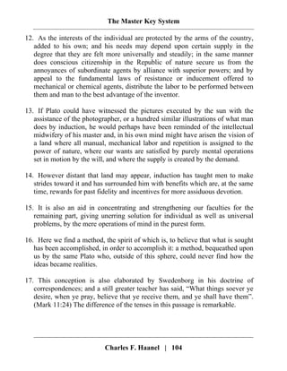 The Master Key System
Charles F. Haanel | 104
12. As the interests of the individual are protected by the arms of the country,
added to his own; and his needs may depend upon certain supply in the
degree that they are felt more universally and steadily; in the same manner
does conscious citizenship in the Republic of nature secure us from the
annoyances of subordinate agents by alliance with superior powers; and by
appeal to the fundamental laws of resistance or inducement offered to
mechanical or chemical agents, distribute the labor to be performed between
them and man to the best advantage of the inventor.
13. If Plato could have witnessed the pictures executed by the sun with the
assistance of the photographer, or a hundred similar illustrations of what man
does by induction, he would perhaps have been reminded of the intellectual
midwifery of his master and, in his own mind might have arisen the vision of
a land where all manual, mechanical labor and repetition is assigned to the
power of nature, where our wants are satisfied by purely mental operations
set in motion by the will, and where the supply is created by the demand.
14. However distant that land may appear, induction has taught men to make
strides toward it and has surrounded him with benefits which are, at the same
time, rewards for past fidelity and incentives for more assiduous devotion.
15. It is also an aid in concentrating and strengthening our faculties for the
remaining part, giving unerring solution for individual as well as universal
problems, by the mere operations of mind in the purest form.
16. Here we find a method, the spirit of which is, to believe that what is sought
has been accomplished, in order to accomplish it: a method, bequeathed upon
us by the same Plato who, outside of this sphere, could never find how the
ideas became realities.
17. This conception is also elaborated by Swedenborg in his doctrine of
correspondences; and a still greater teacher has said, “What things soever ye
desire, when ye pray, believe that ye receive them, and ye shall have them”.
(Mark 11:24) The difference of the tenses in this passage is remarkable.
 