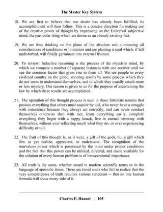 The Master Key System
Charles F. Haanel | 105
18. We are first to believe that our desire has already been fulfilled, its
accomplishment will then follow. This is a concise direction for making use
of the creative power of thought by impressing on the Universal subjective
mind, the particular thing which we desire as an already existing fact.
19. We are thus thinking on the plane of the absolute and eliminating all
consideration of conditions or limitation and are planting a seed which, if left
undisturbed, will finally germinate into external fruition.
20. To review: Inductive reasoning is the process of the objective mind, by
which we compare a number of separate instances with one another until we
see the common factor that gives rise to them all. We see people in every
civilized country on the globe, securing results by some process which they
do not seem to understand themselves, and to which they usually attach more
or less mystery. Our reason is given to us for the purpose of ascertaining the
law by which these results are accomplished.
21. The operation of this thought process is seen in those fortunate natures that
possess everything that others must acquire by toil, who never have a struggle
with conscience because they always act correctly, and can never conduct
themselves otherwise than with tact, learn everything easily, complete
everything they begin with a happy knack, live in eternal harmony with
themselves, without ever reflecting much what they do, or ever experiencing
difficulty or toil.
22. The fruit of this thought is, as it were, a gift of the gods, but a gift which
few as yet realize, appreciate, or understand. The recognition of the
marvelous power which is possessed by the mind under proper conditions
and the fact that this power can be utilized, directed, and made available for
the solution of every human problem is of transcendental importance.
23. All truth is the same, whether stated in modern scientific terms or in the
language of apostolic times. There are timid souls who fail to realize that the
very completeness of truth requires various statement -- that no one human
formula will show every side of it.
 