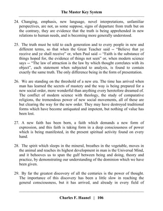 The Master Key System
Charles F. Haanel | 106
24. Changing, emphasis, new language, novel interpretations, unfamiliar
perspectives, are not, as some suppose, signs of departure from truth but on
the contrary, they are evidence that the truth is being apprehended in new
relations to human needs, and is becoming more generally understood.
25. The truth must be told to each generation and to every people in new and
different terms, so that when the Great Teacher said -- “Believe that ye
receive and ye shall receive” or, when Paul said -- “Faith is the substance of
things hoped for, the evidence of things not seen” or, when modern science
says -- “The law of attraction is the law by which thought correlates with its
object”, each statement when subjected to analysis, is found to contain
exactly the same truth. The only difference being in the form of presentation.
26. We are standing on the threshold of a new era. The time has arrived when
man has learned the secrets of mastery and the way is being prepared for a
new social order, more wonderful than anything every heretofore dreamed of.
The conflict of modern science with theology, the study of comparative
religions, the tremendous power of new social movements, all of these are
but clearing the way for the new order. They may have destroyed traditional
forms which have become antiquated and impotent, but nothing of value has
been lost.
27. A new faith has been born, a faith which demands a new form of
expression, and this faith is taking form in a deep consciousness of power
which is being manifested, in the present spiritual activity found on every
hand.
28. The spirit which sleeps in the mineral, breathes in the vegetable, moves in
the animal and reaches its highest development in man is the Universal Mind,
and it behooves us to span the gulf between being and doing, theory and
practice, by demonstrating our understanding of the dominion which we have
been given.
29. By far the greatest discovery of all the centuries is the power of thought.
The importance of this discovery has been a little slow in reaching the
general consciousness, but it has arrived, and already in every field of
 