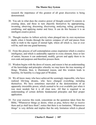 The Master Key System
Charles F. Haanel | 107
research the importance of this greatest of all great discoveries is being
demonstrated.
30. You ask in what does the creative power of thought consist? It consists in
creating ideas, and these in turn objectify themselves by appropriating,
inventing, observing, discerning, discovering, analyzing, ruling, governing,
combining, and applying matter and force. It can do this because it is an
intelligent creative power.
31. Thought reaches its loftiest activity when plunged into its own mysterious
depth; when it breaks through the narrow compass of self and passes from
truth to truth to the region of eternal light, where all which is, was or ever
will be, melt into one grand harmony.
32. From this process of self contemplation comes inspiration which is creative
intelligence, and which is undeniably superior to every element, force or law
of nature, because it can understand, modify, govern and apply them to its
own ends and purposes and therefore possess them.
33. Wisdom begins with the dawn of reason, and reason is but an understanding
of the knowledge and principles whereby we may know the true meaning of
things. Wisdom, then, is illuminated reason, and this wisdom leads to
humility, for humility is a large part of Wisdom.
34. We all know many who have achieved the seemingly impossible, who have
realized life-long dreams, who have changed everything including
themselves. We have sometimes marveled at the demonstration of an
apparently irresistible power, which seemed to be ever available just when it
was most needed, but it is all clear now. All that is required is an
understanding of certain definite fundamental principles and their proper
application.
35. For your exercise this week, concentrate on the quotation taken from the
Bible, “Whatsoever things ye desire, when ye pray, believe that ye receive
them and ye shall have them”; notice that there is no limitation, “Whatsoever
things” is very definite and implies that the only limitation which is placed
 