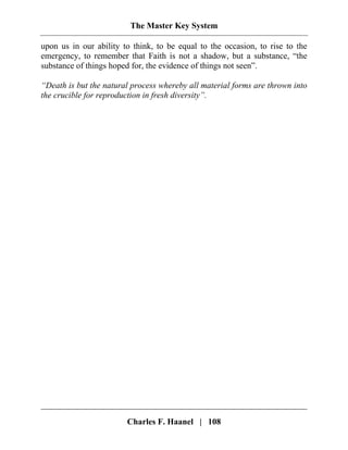 The Master Key System
Charles F. Haanel | 108
upon us in our ability to think, to be equal to the occasion, to rise to the
emergency, to remember that Faith is not a shadow, but a substance, “the
substance of things hoped for, the evidence of things not seen”.
“Death is but the natural process whereby all material forms are thrown into
the crucible for reproduction in fresh diversity”.
 
