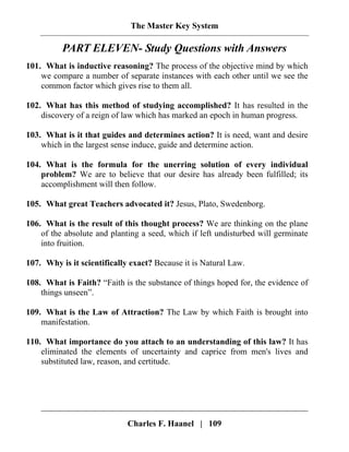 The Master Key System
Charles F. Haanel | 109
PART ELEVEN- Study Questions with Answers
101. What is inductive reasoning? The process of the objective mind by which
we compare a number of separate instances with each other until we see the
common factor which gives rise to them all.
102. What has this method of studying accomplished? It has resulted in the
discovery of a reign of law which has marked an epoch in human progress.
103. What is it that guides and determines action? It is need, want and desire
which in the largest sense induce, guide and determine action.
104. What is the formula for the unerring solution of every individual
problem? We are to believe that our desire has already been fulfilled; its
accomplishment will then follow.
105. What great Teachers advocated it? Jesus, Plato, Swedenborg.
106. What is the result of this thought process? We are thinking on the plane
of the absolute and planting a seed, which if left undisturbed will germinate
into fruition.
107. Why is it scientifically exact? Because it is Natural Law.
108. What is Faith? “Faith is the substance of things hoped for, the evidence of
things unseen”.
109. What is the Law of Attraction? The Law by which Faith is brought into
manifestation.
110. What importance do you attach to an understanding of this law? It has
eliminated the elements of uncertainty and caprice from men's lives and
substituted law, reason, and certitude.
 