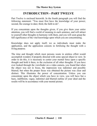 The Master Key System
Charles F. Haanel | 110
INTRODUCTION - PART TWELVE
Part Twelve is enclosed herewith. In the fourth paragraph you will find the
following statement: “You must first have the knowledge of your power;
second, the courage to dare; third, the faith to do”.
If you concentrate upon the thoughts given, if you give them your entire
attention, you will find a world of meaning in each sentence, and will attract
to yourself other thoughts in harmony with them, and you will soon grasp the
full significance of the vital knowledge upon which you are concentrating.
Knowledge does not apply itself; we as individuals must make the
application, and the application consists in fertilizing the thought with a
living purpose.
The time and thought which most persons waste in aimless effort would
accomplish wonders if properly directed with some special object in view. In
order to do this, it is necessary to center your mental force upon a specific
thought and hold it there, to the exclusion of all other thoughts. If you have
ever looked through the viewfinder on a video camera, you found that when
the object was not in focus, the impression was indistinct and possibly
blurred, but when the proper focus was obtained the picture was clear and
distinct. This illustrates the power of concentration. Unless you can
concentrate upon the object which you have in view, you will have but a
hazy, indifferent, vague, indistinct and blurred outline of your ideal and the
results will be in accordance with your mental picture.
 