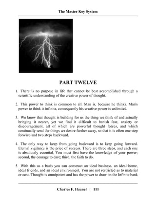 The Master Key System
PART TWELVE
1. There is no purpose in life that cannot be best accomplished through a
scientific understanding of the creative power of thought.
2. This power to think is common to all. Man is, because he thinks. Man's
power to think is infinite, consequently his creative power is unlimited.
3. We know that thought is building for us the thing we think of and actually
bringing it nearer, yet we find it difficult to banish fear, anxiety or
discouragement, all of which are powerful thought forces, and which
continually send the things we desire further away, so that it is often one step
forward and two steps backward.
4. The only way to keep from going backward is to keep going forward.
Eternal vigilance is the price of success. There are three steps, and each one
is absolutely essential. You must first have the knowledge of your power;
second, the courage to dare; third, the faith to do.
5. With this as a basis you can construct an ideal business, an ideal home,
ideal friends, and an ideal environment. You are not restricted as to material
or cost. Thought is omnipotent and has the power to draw on the Infinite bank
Charles F. Haanel | 111
 