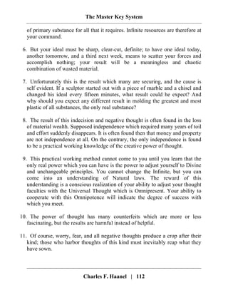 The Master Key System
Charles F. Haanel | 112
of primary substance for all that it requires. Infinite resources are therefore at
your command.
6. But your ideal must be sharp, clear-cut, definite; to have one ideal today,
another tomorrow, and a third next week, means to scatter your forces and
accomplish nothing; your result will be a meaningless and chaotic
combination of wasted material.
7. Unfortunately this is the result which many are securing, and the cause is
self evident. If a sculptor started out with a piece of marble and a chisel and
changed his ideal every fifteen minutes, what result could he expect? And
why should you expect any different result in molding the greatest and most
plastic of all substances, the only real substance?
8. The result of this indecision and negative thought is often found in the loss
of material wealth. Supposed independence which required many years of toil
and effort suddenly disappears. It is often found then that money and property
are not independence at all. On the contrary, the only independence is found
to be a practical working knowledge of the creative power of thought.
9. This practical working method cannot come to you until you learn that the
only real power which you can have is the power to adjust yourself to Divine
and unchangeable principles. You cannot change the Infinite, but you can
come into an understanding of Natural laws. The reward of this
understanding is a conscious realization of your ability to adjust your thought
faculties with the Universal Thought which is Omnipresent. Your ability to
cooperate with this Omnipotence will indicate the degree of success with
which you meet.
10. The power of thought has many counterfeits which are more or less
fascinating, but the results are harmful instead of helpful.
11. Of course, worry, fear, and all negative thoughts produce a crop after their
kind; those who harbor thoughts of this kind must inevitably reap what they
have sown.
 