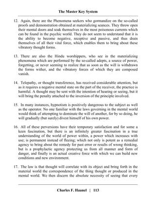 The Master Key System
Charles F. Haanel | 113
12. Again, there are the Phenomena seekers who gormandize on the so-called
proofs and demonstration obtained at materializing seances. They throw open
their mental doors and soak themselves in the most poisonous currents which
can be found in the psychic world. They do not seem to understand that it is
the ability to become negative, receptive and passive, and thus drain
themselves of all their vital force, which enables them to bring about these
vibratory thought forms.
13. There are also the Hindu worshippers, who see in the materializing
phenomena which are performed by the so-called adepts, a source of power,
forgetting, or never seeming to realize that as soon as the will is withdrawn
the forms wither, and the vibratory forces of which they are composed
vanish.
14. Telepathy, or thought transference, has received considerable attention, but
as it requires a negative mental state on the part of the receiver, the practice is
harmful. A thought may be sent with the intention of hearing or seeing, but it
will bring the penalty attached to the inversion of the principle involved.
15. In many instances, hypnotism is positively dangerous to the subject as well
as the operator. No one familiar with the laws governing in the mental world
would think of attempting to dominate the will of another, for by so doing, he
will gradually (but surely) divest himself of his own power.
16. All of these perversions have their temporary satisfaction and for some a
keen fascination, but there is an infinitely greater fascination in a true
understanding of the world of power within, a power which increases with
use; is permanent instead of fleeing; which not only is potent as a remedial
agency to bring about the remedy for past error or results of wrong thinking,
but is a prophylactic agency protecting us from all manner and form of
danger, and finally is an actual creative force with which we can build new
conditions and new environment.
17. The law is that thought will correlate with its object and bring forth in the
material world the correspondence of the thing thought or produced in the
mental world. We then discern the absolute necessity of seeing that every
 