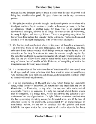 The Master Key System
Charles F. Haanel | 114
thought has the inherent germ of truth in order that the law of growth will
bring into manifestation good, for good alone can confer any permanent
power.
18. The principle which gives the thought the dynamic power to correlate with
its object, and therefore to master every adverse human experience, is the law
of attraction, which is another name for love. This is an eternal and
fundamental principle, inherent in all things, in every system of Philosophy,
in every Religion, and in every Science. There is no getting away from the
law of love. It is feeling that imparts vitality to thought. Feeling is desire, and
desire is love. Thought impregnated with love becomes invincible.
19. We find this truth emphasized wherever the power of thought is understood,
The Universal Mind is not only Intelligence, but it is substance, and this
substance is the attractive force which brings electrons together by the law of
attraction so that they form atoms; the atoms in turn are brought together by
the same law and form molecules; molecules take objective forms; and so we
find that the law of love is the creative force behind every manifestation, not
only of atoms, but of worlds, of the Universe, of everything of which the
imagination can form any conception.]#
20. It is the operation of this marvelous law of attraction which has caused men
in all ages and all times to believe that there must be some personal being
who responded to their petitions and desires, and manipulated events in order
to comply with their requirements.
21. It is the combination of Thought and Love which forms the irresistible
force, called the law of attraction. All natural laws are irresistible, the law of
Gravitation, or Electricity, or any other law operates with mathematical
exactitude. There is no variation, it is only the channel of distribution which
may be imperfect. If a bridge falls, we do not attribute the collapse to any
variation of the law of gravitation. If a light fails us, we do not conclude that
the laws governing electricity cannot be depended upon, and if the law of
attraction seems to be imperfectly demonstrated by an inexperienced or
uninformed person, we are not to conclude that the greatest and most
infallible law upon which the entire system of creation depends has been
 