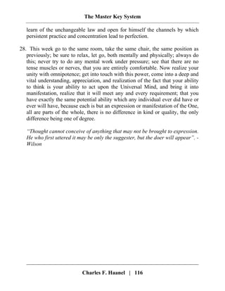 The Master Key System
Charles F. Haanel | 116
learn of the unchangeable law and open for himself the channels by which
persistent practice and concentration lead to perfection.
28. This week go to the same room, take the same chair, the same position as
previously; be sure to relax, let go, both mentally and physically; always do
this; never try to do any mental work under pressure; see that there are no
tense muscles or nerves, that you are entirely comfortable. Now realize your
unity with omnipotence; get into touch with this power, come into a deep and
vital understanding, appreciation, and realization of the fact that your ability
to think is your ability to act upon the Universal Mind, and bring it into
manifestation, realize that it will meet any and every requirement; that you
have exactly the same potential ability which any individual ever did have or
ever will have, because each is but an expression or manifestation of the One,
all are parts of the whole, there is no difference in kind or quality, the only
difference being one of degree.
“Thought cannot conceive of anything that may not be brought to expression.
He who first uttered it may be only the suggester, but the doer will appear”. -
Wilson
 