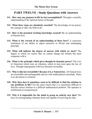 The Master Key System
Charles F. Haanel | 117
PART TWELVE - Study Questions with Answers
111. How may any purpose in life be best accomplished? Through a scientific
understanding of the spiritual nature of thought.
112. What three steps are absolutely essential? The knowledge of our power,
the courage to dare, the faith to do.
113. How is the practical working knowledge secured? By an understanding
of Natural laws.
114. What is the reward of an understanding of these laws? A conscious
realization of our ability to adjust ourselves to Divine and unchanging
principle.
115. What will indicate the degree of success with which we meet? The
degree in which we realize that we cannot change the Infinite but must
cooperate with it.
116. What is the principle which gives thought its dynamic power? The Law
of Attraction which rests on vibration, which in turn rests upon the law of
love. Thought impregnated with love becomes invincible.
117. Why is this law irresistible? Because it is a Natural law. All Natural laws
are irresistible and unchangeable and act with mathematical exactitude. There
is no deviation or variation.
118. Why then does it sometimes seem to be difficult to find the solution to
our problems in life? For the same reason that it is sometimes difficult to
find the correct solution to a difficult mathematical problem. The operator is
uninformed or inexperienced.
119. Why is it impossible for the mind to grasp an entirely new idea? We
have no corresponding vibratory brain cell capable of receiving the idea.
 