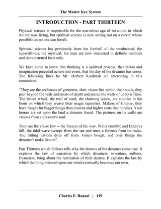 The Master Key System
Charles F. Haanel | 119
INTRODUCTION - PART THIRTEEN
Physical science is responsible for the marvelous age of invention in which
we are now living, but spiritual science is now setting out on a career whose
possibilities no one can fortell.
Spiritual science has previously been the football of the uneducated, the
superstitious, the mystical, but men are now interested in definite methods
and demonstrated facts only.
We have come to know that thinking is a spiritual process, that vision and
imagination preceded action and event, that the day of the dreamer has come.
The following lines by Mr. Herbert Kaufman are interesting in this
connection.
“They are the architects of greatness, their vision lies within their souls, they
peer beyond the veils and mists of doubt and pierce the walls of unborn Time.
The belted wheel, the trail of steel, the churning screw, are shuttles in the
loom on which they weave their magic tapestries. Makers of Empire, they
have fought for bigger things than crowns and higher seats than thrones. Your
homes are set upon the land a dreamer found. The pictures on its walls are
visions from a dreamer's soul.
They are the chose few -- the blazers of the way. Walls crumble and Empires
fall, the tidal wave sweeps from the sea and tears a fortress from its rocks.
The rotting nations drop off from Time's bough, and only things the
dreamer's make live on”.
Part Thirteen which follows tells why the dreams of the dreamer come true. It
explains the law of causation by which dreamers, inventors, authors,
financiers, bring about the realization of their desires. It explains the law by
which the thing pictured upon our mind eventually becomes our own.
 