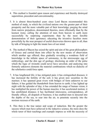 The Master Key System
Charles F. Haanel | 121
4. This method is founded upon reason and experience and thereby destroyed
superstition, precedent and conventionality.
5. It is almost three-hundred years since Lord Bacon recommended this
method of study, to which the civilized nations owe the greater part of their
prosperity and the more valuable part of their knowledge; purging the mind
from narrow prejudices, denominated theories, more effectually than by the
keenest irony; calling the attention of men from heaven to earth more
successfully by surprising experiments than by the most forcible
demonstration of their ignorance; educating the inventive faculties more
powerfully by the near prospect of useful discoveries thrown open to all, than
by talk of bringing to light the innate laws of our mind.
6. The method of Bacon has seized the spirit and aim of the great philosophers
of Greece and carried them into effect by the new means of observation
which another age offered; thus gradually revealing a wondrous field of
knowledge in the infinite space of astronomy, in the microscopic egg of
embryology, and the dim age of geology; disclosing an order of the pulse
which the logic of Aristotle could never have unveiled, and analyzing into
formerly unknown elements the material combinations which no dialectic of
the scholastics could force apart.
7. It has lengthened life; it has mitigated pain; it has extinguished diseases; it
has increased the fertility of the soil; it has given new securities to the
mariner; it has spanned great rivers with bridges of form unknown to our
fathers; it has guided the thunderbolt from heaven to earth; it has lighted up
night with the splendor of day; it has extended the range of human vision; it
has multiplied the power of the human muscles; it has accelerated motion; it
has annihilated distance; it has facilitated intercourse, correspondence, all
friendly offices, all dispatch of business; it has enabled men to descend into
the depths of the sea, to soar into the air, to penetrate securely into the
noxious recesses of the earth.
8. This then is the true nature and scope of induction. But the greater the
success which men have achieved in the inductive science, the more does the
whole tenor of their teachings and example impress us with the necessity of
 