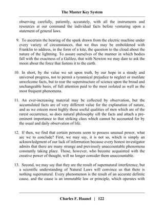 The Master Key System
Charles F. Haanel | 122
observing carefully, patiently, accurately, with all the instruments and
resources at our command the individual facts before venturing upon a
statement of general laws.
9. To ascertain the bearing of the spark drawn from the electric machine under
every variety of circumstances, that we thus may be emboldened with
Franklin to address, in the form of a kite, the question to the cloud about the
nature of the lightning. To assure ourselves of the manner in which bodies
fall with the exactness of a Galileo, that with Newton we may dare to ask the
moon about the force that fastens it to the earth.
10. In short, by the value we set upon truth, by our hope in a steady and
universal progress, not to permit a tyrannical prejudice to neglect or mutilate
unwelcome facts, but to rear the superstructure of science upon the broad and
unchangeable basis, of full attention paid to the most isolated as well as the
most frequent phenomena.
11. An ever-increasing material may be collected by observation, but the
accumulated facts are of very different value for the explanation of nature,
and as we esteem most highly those useful qualities of men which are of the
rarest occurrence, so does natural philosophy sift the facts and attach a pre-
eminent importance to that striking class which cannot be accounted for by
the usual and daily observation of life.
12. If then, we find that certain persons seem to possess unusual power, what
are we to conclude? First, we may say, it is not so, which is simply an
acknowledgment of our lack of information because every honest investigator
admits that there are many strange and previously unaccountable phenomena
constantly taking place. Those, however, who become acquainted with the
creative power of thought, will no longer consider them unaccountable.
13. Second, we may say that they are the result of supernatural interference, but
a scientific understanding of Natural Laws will convince us that there is
nothing supernatural. Every phenomenon is the result of an accurate definite
cause, and the cause is an immutable law or principle, which operates with
 