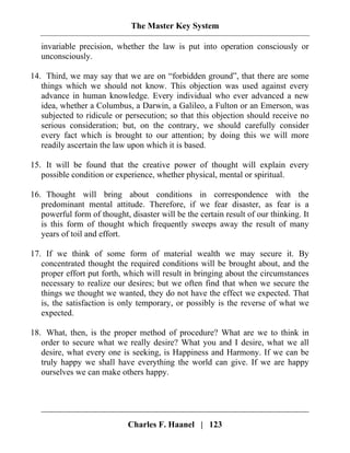The Master Key System
Charles F. Haanel | 123
invariable precision, whether the law is put into operation consciously or
unconsciously.
14. Third, we may say that we are on “forbidden ground”, that there are some
things which we should not know. This objection was used against every
advance in human knowledge. Every individual who ever advanced a new
idea, whether a Columbus, a Darwin, a Galileo, a Fulton or an Emerson, was
subjected to ridicule or persecution; so that this objection should receive no
serious consideration; but, on the contrary, we should carefully consider
every fact which is brought to our attention; by doing this we will more
readily ascertain the law upon which it is based.
15. It will be found that the creative power of thought will explain every
possible condition or experience, whether physical, mental or spiritual.
16. Thought will bring about conditions in correspondence with the
predominant mental attitude. Therefore, if we fear disaster, as fear is a
powerful form of thought, disaster will be the certain result of our thinking. It
is this form of thought which frequently sweeps away the result of many
years of toil and effort.
17. If we think of some form of material wealth we may secure it. By
concentrated thought the required conditions will be brought about, and the
proper effort put forth, which will result in bringing about the circumstances
necessary to realize our desires; but we often find that when we secure the
things we thought we wanted, they do not have the effect we expected. That
is, the satisfaction is only temporary, or possibly is the reverse of what we
expected.
18. What, then, is the proper method of procedure? What are we to think in
order to secure what we really desire? What you and I desire, what we all
desire, what every one is seeking, is Happiness and Harmony. If we can be
truly happy we shall have everything the world can give. If we are happy
ourselves we can make others happy.
 