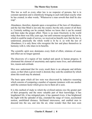 The Master Key System
Charles F. Haanel | 8
This law as well as every other law is no respecter of persons, but is in
constant operation and is relentlessly bringing to each individual exactly what
he has created; in other words, “Whatsoever a man soweth that shall he also
reap”.
Abundance, therefore, depends upon a recognition of the laws of Abundance,
and the fact that Mind is not only the creator, but the only creator of all there
is. Certainly nothing can be created, before we know that it can be created
and then make the proper effort. There is no more Electricity in the world
today than there was fifty years ago, but until someone recognized the law by
which it could be made of service, we received no benefit; now that the law is
understood, practically the whole world is lit by it. so with the law of
Abundance; it is only those who recognize the law and place themselves in
harmony with it, who share in its benefits.
The scientific spirit now dominates every field of effort, relations of cause
and effect are no longer ignored.
The discovery of a region of law marked and epoch in human progress. It
eliminated the element of uncertainty and caprice mens lives, and substituted
law, reason and certitude.
Men now understand that for every result there is an adequate and definite
cause, so that when a given result is desired, they seek the condition by which
alone this result may be attained.
The basis upon which all law rests was discovered by inductive reasoning
which consists of comparing a number of separate instances with one another
until the common factor which gives rise to them all is seen.
It is this method of study to which the civilized nations owe the greater part
of their prosperity and the more valuable part of their knowledge; it has
lengthened life, it has mitigated pain, it has spanned rivers, it has brightened
the night with the splendor of day, extended the range of vision, accelerated
motion, annihilated distance, facilitated intercourse, and enabled men to
descend into the sea, and into the air, what wonder then that men soon
 