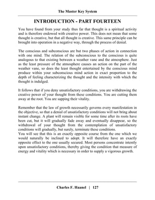 The Master Key System
Charles F. Haanel | 127
INTRODUCTION - PART FOURTEEN
You have found from your study thus far that thought is a spiritual activity
and is therefore endowed with creative power. This does not mean that some
thought is creative, but that all thought is creative. This same principle can be
brought into operation in a negative way, through the process of denial.
The conscious and subconscious are but two phases of action in connection
with one mind. The relation of the subconscious to the conscious is quite
analogous to that existing between a weather vane and the atmosphere. Just
as the least pressure of the atmosphere causes an action on the part of the
weather vane, so does the least thought entertained by the conscious mind
produce within your subconscious mind action in exact proportion to the
depth of feeling characterizing the thought and the intensity with which the
thought is indulged.
It follows that if you deny unsatisfactory conditions, you are withdrawing the
creative power of your thought from these conditions. You are cutting them
away at the root. You are sapping their vitality.
Remember that the law of growth necessarily governs every manifestation in
the objective, so that a denial of unsatisfactory conditions will not bring about
instant change. A plant will remain visible for some time after its roots have
been cut, but it will gradually fade away and eventually disappear, so the
withdrawal of your thought from the contemplation of unsatisfactory
conditions will gradually, but surely, terminate these conditions.
You will see that this is an exactly opposite course from the one which we
would naturally be inclined to adopt. It will therefore have an exactly
opposite effect to the one usually secured. Most persons concentrate intently
upon unsatisfactory conditions, thereby giving the condition that measure of
energy and vitality which is necessary in order to supply a vigorous growth.
 