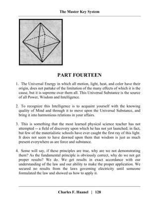 The Master Key System
PART FOURTEEN
1. The Universal Energy in which all motion, light, heat, and color have their
origin, does not partake of the limitation of the many effects of which it is the
cause, but it is supreme over them all. This Universal Substance is the source
of all Power, Wisdom and Intelligence.
2. To recognize this Intelligence is to acquaint yourself with the knowing
quality of Mind and through it to move upon the Universal Substance, and
bring it into harmonious relations in your affairs.
3. This is something that the most learned physical science teacher has not
attempted -- a field of discovery upon which he has not yet launched; in fact,
but few of the materialistic schools have ever caught the first ray of this light.
It does not seem to have dawned upon them that wisdom is just as much
present everywhere as are force and substance.
4. Some will say, if these principles are true, why are we not demonstrating
them? As the fundamental principle is obviously correct, why do we not get
proper results? We do. We get results in exact accordance with our
understanding of the law and our ability to make the proper application. We
secured no results from the laws governing electricity until someone
formulated the law and showed us how to apply it.
Charles F. Haanel | 128
 