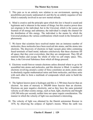The Master Key System
Charles F. Haanel | 129
5. This puts us in an entirely new relation to our environment, opening up
possibilities previously undreamed of, and this by an orderly sequence of law
which is naturally involved in our new mental attitude.
6. Mind is creative and the principle upon which this law is based is sound and
legitimate and is inherent in the nature of things; but this creative power does
not originate in the individual, but in the Universal, which is the source and
fountain of all energy and substance, the individual is simply the channel for
the distribution of this energy. The individual is the means by which the
Universal produces the various combinations which result in the formation of
phenomena.
7. We know that scientists have resolved matter into an immense number of
molecules; these molecules have been resolved into atoms, and the atoms into
electrons. The discovery of electrons in high vacuum glass tubes containing
fused terminals of hard metal, indicates conclusively that these electrons fill
all space; that they exist everywhere, that they are omnipresent. They fill all
material bodies and occupy the whole of what we call empty space. This,
then, is the Universal Substance from which all things proceed.
8. Electrons would forever remain electrons unless directed where to go to be
assembled into atoms and molecules, and this director is Mind. A number of
electrons revolving around a center of force constitutes an atom; atoms unite
in absolutely regular mathematical ratios and form molecules, and these unite
with each other to form a multitude of compounds which unite to build the
Universe.
9. The lightest known atom is hydrogen and this is 1,700 times heavier than an
electron. An atom of mercury is 300,000 times heavier than an electron.
Electrons are pure negative electricity, and as they have the same potential
velocity as all other cosmic energy, such as heat, light, electricity and thought
(189,380 miles per second), neither time nor space require consideration. The
manner in which the velocity of light was ascertained is interesting.
10. The velocity of light was obtained by the Danish astronomer Roemer in
1676, by observing the eclipses of Jupiter's moons. When the earth was
 