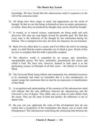The Master Key System
Charles F. Haanel | 131
knowledge. We have found that this subconscious mind is responsive to the
will of the conscious mind.
16. All things have their origin in mind, and appearances are the result of
thought. So that we see that things in themselves have no origin, permanency,
or reality. Since they are produced by thought, they can be erased by thought.
17. In mental, as in natural science, experiments are being made and each
discovery lifts man one step higher toward his possible goal. We find that
every man is the reflection of the thought he has entertained during his
lifetime. This is stamped on his face, his form, his character, his environment.
18. Back of every effect there is a cause, and if we follow the trail to its starting
point, we shall find the creative principle out of which it grew. Proofs of this
are now so complete that this truth is generally accepted.
19. The objective world is controlled by an unseen and, heretofore,
unexplainable power. We have, heretofore, personalized this power and
called it God. We have now, however, learned to look upon it as the
permeating essence or Principle of all that exists -- the Infinite or Universal
Mind.
20. The Universal Mind, being infinite and omnipotent, has unlimited resources
at its command, and when we remember that it is also omnipresent, we
cannot escape the conclusion that we must be an expression or manifestation
of that Mind.
21. A recognition and understanding of the resources of the subconscious mind
will indicate that the only difference between the subconscious and the
Universal is one of degree. They differ only as a drop of water differs from
the ocean. They are the same in kind and quality, the difference is one of
degree only.
22. Do you, can you, appreciate the value of this all-important fact; do you
realize that a recognition of this tremendous fact places you in touch with
Omnipotence? The subconscious mind being the connecting link between the
 