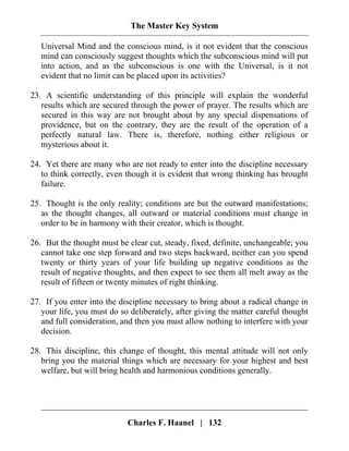 The Master Key System
Charles F. Haanel | 132
Universal Mind and the conscious mind, is it not evident that the conscious
mind can consciously suggest thoughts which the subconscious mind will put
into action, and as the subconscious is one with the Universal, is it not
evident that no limit can be placed upon its activities?
23. A scientific understanding of this principle will explain the wonderful
results which are secured through the power of prayer. The results which are
secured in this way are not brought about by any special dispensations of
providence, but on the contrary, they are the result of the operation of a
perfectly natural law. There is, therefore, nothing either religious or
mysterious about it.
24. Yet there are many who are not ready to enter into the discipline necessary
to think correctly, even though it is evident that wrong thinking has brought
failure.
25. Thought is the only reality; conditions are but the outward manifestations;
as the thought changes, all outward or material conditions must change in
order to be in harmony with their creator, which is thought.
26. But the thought must be clear cut, steady, fixed, definite, unchangeable; you
cannot take one step forward and two steps backward, neither can you spend
twenty or thirty years of your life building up negative conditions as the
result of negative thoughts, and then expect to see them all melt away as the
result of fifteen or twenty minutes of right thinking.
27. If you enter into the discipline necessary to bring about a radical change in
your life, you must do so deliberately, after giving the matter careful thought
and full consideration, and then you must allow nothing to interfere with your
decision.
28. This discipline, this change of thought, this mental attitude will not only
bring you the material things which are necessary for your highest and best
welfare, but will bring health and harmonious conditions generally.
 