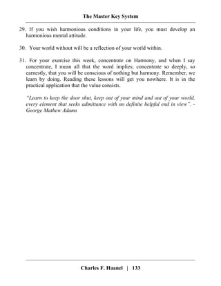 The Master Key System
Charles F. Haanel | 133
29. If you wish harmonious conditions in your life, you must develop an
harmonious mental attitude.
30. Your world without will be a reflection of your world within.
31. For your exercise this week, concentrate on Harmony, and when I say
concentrate, I mean all that the word implies; concentrate so deeply, so
earnestly, that you will be conscious of nothing but harmony. Remember, we
learn by doing. Reading these lessons will get you nowhere. It is in the
practical application that the value consists.
“Learn to keep the door shut, keep out of your mind and out of your world,
every element that seeks admittance with no definite helpful end in view”. -
George Mathew Adams
 