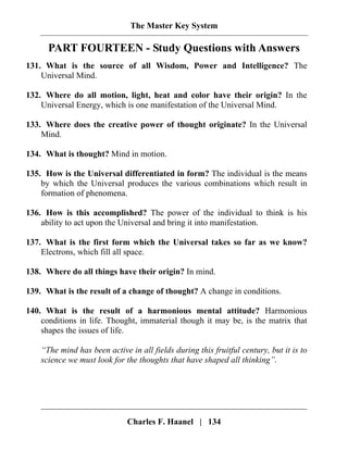 The Master Key System
Charles F. Haanel | 134
PART FOURTEEN - Study Questions with Answers
131. What is the source of all Wisdom, Power and Intelligence? The
Universal Mind.
132. Where do all motion, light, heat and color have their origin? In the
Universal Energy, which is one manifestation of the Universal Mind.
133. Where does the creative power of thought originate? In the Universal
Mind.
134. What is thought? Mind in motion.
135. How is the Universal differentiated in form? The individual is the means
by which the Universal produces the various combinations which result in
formation of phenomena.
136. How is this accomplished? The power of the individual to think is his
ability to act upon the Universal and bring it into manifestation.
137. What is the first form which the Universal takes so far as we know?
Electrons, which fill all space.
138. Where do all things have their origin? In mind.
139. What is the result of a change of thought? A change in conditions.
140. What is the result of a harmonious mental attitude? Harmonious
conditions in life. Thought, immaterial though it may be, is the matrix that
shapes the issues of life.
“The mind has been active in all fields during this fruitful century, but it is to
science we must look for the thoughts that have shaped all thinking”.
 