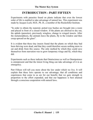 The Master Key System
Charles F. Haanel | 135
INTRODUCTION - PART FIFTEEN
Experiments with parasites found on plants indicate that even the lowest
order of life is enabled to take advantage of natural law. This experiment was
made by Jacques Loch, M.D., Ph. D., a member of the Rockefeller Institute.
“In order to obtain the material, potted rose bushes are brought into a room
and placed in front of a closed window. If the plants are allowed to dry out,
the aphids (parasites), previously wingless, change to winged insects. After
the metamorphosis, the animals leave the plants, fly to the window and then
creep upward on the glass”.
It is evident that these tiny insects found that the plants on which they had
been thriving were dead, and that they could therefore secure nothing more to
eat and drink from this source. The only method by which they could save
themselves from starvation was to grow temporary wings and fly, which they
did.
Experiments such as these indicate that Omniscience as well as Omnipotence
is omnipresent and that the tiniest living thing can take advantage of it in an
emergency.
Part Fifteen will tell you more about the law under which we live. It will
explain that these laws operate to our advantage; that all conditions and
experiences that come to us are for our benefit; that we gain strength in
proportion to the effort expended, and that our happiness is best attained
through a conscious cooperation with natural laws.
 