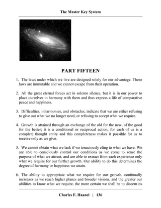 The Master Key System
PART FIFTEEN
1. The laws under which we live are designed solely for our advantage. These
laws are immutable and we cannot escape from their operation.
2. All the great eternal forces act in solemn silence, but it is in our power to
place ourselves in harmony with them and thus express a life of comparative
peace and happiness.
3. Difficulties, inharmonies, and obstacles, indicate that we are either refusing
to give out what we no longer need, or refusing to accept what we require.
4. Growth is attained through an exchange of the old for the new, of the good
for the better; it is a conditional or reciprocal action, for each of us is a
complete thought entity and this completeness makes it possible for us to
receive only as we give.
5. We cannot obtain what we lack if we tenaciously cling to what we have. We
are able to consciously control our conditions as we come to sense the
purpose of what we attract, and are able to extract from each experience only
what we require for our further growth. Our ability to do this determines the
degree of harmony or happiness we attain.
Charles F. Haanel | 136
6. The ability to appropriate what we require for our growth, continually
increases as we reach higher planes and broader visions, and the greater our
abilities to know what we require, the more certain we shall be to discern its
 