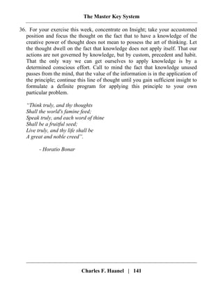 The Master Key System
Charles F. Haanel | 141
36. For your exercise this week, concentrate on Insight; take your accustomed
position and focus the thought on the fact that to have a knowledge of the
creative power of thought does not mean to possess the art of thinking. Let
the thought dwell on the fact that knowledge does not apply itself. That our
actions are not governed by knowledge, but by custom, precedent and habit.
That the only way we can get ourselves to apply knowledge is by a
determined conscious effort. Call to mind the fact that knowledge unused
passes from the mind, that the value of the information is in the application of
the principle; continue this line of thought until you gain sufficient insight to
formulate a definite program for applying this principle to your own
particular problem.
“Think truly, and thy thoughts
Shall the world's famine feed;
Speak truly, and each word of thine
Shall be a fruitful seed;
Live truly, and thy life shall be
A great and noble creed”.
- Horatio Bonar
 