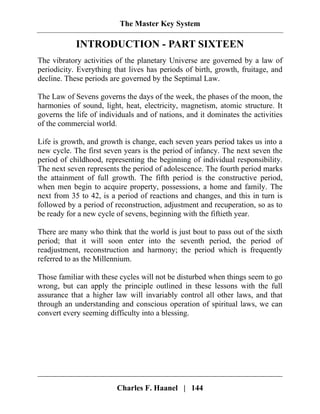 The Master Key System
Charles F. Haanel | 144
INTRODUCTION - PART SIXTEEN
The vibratory activities of the planetary Universe are governed by a law of
periodicity. Everything that lives has periods of birth, growth, fruitage, and
decline. These periods are governed by the Septimal Law.
The Law of Sevens governs the days of the week, the phases of the moon, the
harmonies of sound, light, heat, electricity, magnetism, atomic structure. It
governs the life of individuals and of nations, and it dominates the activities
of the commercial world.
Life is growth, and growth is change, each seven years period takes us into a
new cycle. The first seven years is the period of infancy. The next seven the
period of childhood, representing the beginning of individual responsibility.
The next seven represents the period of adolescence. The fourth period marks
the attainment of full growth. The fifth period is the constructive period,
when men begin to acquire property, possessions, a home and family. The
next from 35 to 42, is a period of reactions and changes, and this in turn is
followed by a period of reconstruction, adjustment and recuperation, so as to
be ready for a new cycle of sevens, beginning with the fiftieth year.
There are many who think that the world is just bout to pass out of the sixth
period; that it will soon enter into the seventh period, the period of
readjustment, reconstruction and harmony; the period which is frequently
referred to as the Millennium.
Those familiar with these cycles will not be disturbed when things seem to go
wrong, but can apply the principle outlined in these lessons with the full
assurance that a higher law will invariably control all other laws, and that
through an understanding and conscious operation of spiritual laws, we can
convert every seeming difficulty into a blessing.
 