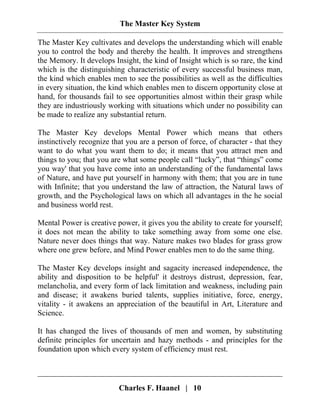 The Master Key System
Charles F. Haanel | 10
The Master Key cultivates and develops the understanding which will enable
you to control the body and thereby the health. It improves and strengthens
the Memory. It develops Insight, the kind of Insight which is so rare, the kind
which is the distinguishing characteristic of every successful business man,
the kind which enables men to see the possibilities as well as the difficulties
in every situation, the kind which enables men to discern opportunity close at
hand, for thousands fail to see opportunities almost within their grasp while
they are industriously working with situations which under no possibility can
be made to realize any substantial return.
The Master Key develops Mental Power which means that others
instinctively recognize that you are a person of force, of character - that they
want to do what you want them to do; it means that you attract men and
things to you; that you are what some people call “lucky”, that “things” come
you way' that you have come into an understanding of the fundamental laws
of Nature, and have put yourself in harmony with them; that you are in tune
with Infinite; that you understand the law of attraction, the Natural laws of
growth, and the Psychological laws on which all advantages in the he social
and business world rest.
Mental Power is creative power, it gives you the ability to create for yourself;
it does not mean the ability to take something away from some one else.
Nature never does things that way. Nature makes two blades for grass grow
where one grew before, and Mind Power enables men to do the same thing.
The Master Key develops insight and sagacity increased independence, the
ability and disposition to be helpful' it destroys distrust, depression, fear,
melancholia, and every form of lack limitation and weakness, including pain
and disease; it awakens buried talents, supplies initiative, force, energy,
vitality - it awakens an appreciation of the beautiful in Art, Literature and
Science.
It has changed the lives of thousands of men and women, by substituting
definite principles for uncertain and hazy methods - and principles for the
foundation upon which every system of efficiency must rest.
 