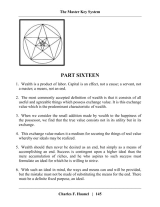 The Master Key System
PART SIXTEEN
1. Wealth is a product of labor. Capital is an effect, not a cause; a servant, not
a master; a means, not an end.
2. The most commonly accepted definition of wealth is that it consists of all
useful and agreeable things which possess exchange value. It is this exchange
value which is the predominant characteristic of wealth.
3. When we consider the small addition made by wealth to the happiness of
the possessor, we find that the true value consists not in its utility but in its
exchange.
4. This exchange value makes it a medium for securing the things of real value
whereby our ideals may be realized.
5. Wealth should then never be desired as an end, but simply as a means of
accomplishing an end. Success is contingent upon a higher ideal than the
mere accumulation of riches, and he who aspires to such success must
formulate an ideal for which he is willing to strive.
6. With such an ideal in mind, the ways and means can and will be provided,
but the mistake must not be made of substituting the means for the end. There
must be a definite fixed purpose, an ideal.
Charles F. Haanel | 145
 