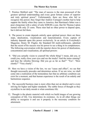 The Master Key System
Charles F. Haanel | 146
7. Prentice Mulford said: “The man of success is the man possessed of the
greatest spiritual understanding and every great fortune comes of superior
and truly spiritual power”. Unfortunately, there are those who fail to
recognize this power; they forget that Andrew Carnegie's mother had to help
support the family when they came to America, that Harriman's father was a
poor clergyman with a salary of only $200.00 a year, that Sir Thomas Lipton
started with only 25 cents. These men had no other power to depend upon,
but it did not fail them.
8. The power to create depends entirely upon spiritual power; there are three
steps, idealization, visualization and materialization. Every captain of
industry depends upon this power exclusively. In an article in Everybody's
Magazine, Henry M. Flagler, the Standard Oil multi-millionaire, admitted
that the secret of his success was his power to see a thing in its completeness.
The following conversation with the reporter shows his power of idealization,
concentration and visualization, all spiritual powers:
9. “Did you actually vision to yourself the whole thing? I mean, did you, or
could you, really close your eyes and see the tracks? And the trains running?
and hear the whistles blowing: Did you go as far as that?” “Yes”. “How
clearly?” “Very clearly”.
10. Here we have a vision of the law, we see “cause and effect”, we see that
thought necessarily precedes and determines action. If we are wise, we shall
come into a realization of the tremendous fact that no arbitrary condition can
exist for a moment, and that human experience is the result of an orderly and
harmonious sequence.
11. The successful business man is more often than not an idealist and is every
striving for higher and higher standards. The subtle forces of thought as they
crystallize in our daily moods is what constitutes life.
12. Thought is the plastic material with which we build images of our growing
conception of life. Use determines its existence. As in all other things our
ability to recognize it and use it properly is the necessary condition for
attainment.
 