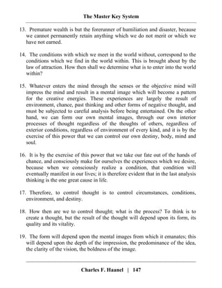 The Master Key System
Charles F. Haanel | 147
13. Premature wealth is but the forerunner of humiliation and disaster, because
we cannot permanently retain anything which we do not merit or which we
have not earned.
14. The conditions with which we meet in the world without, correspond to the
conditions which we find in the world within. This is brought about by the
law of attraction. How then shall we determine what is to enter into the world
within?
15. Whatever enters the mind through the senses or the objective mind will
impress the mind and result in a mental image which will become a pattern
for the creative energies. These experiences are largely the result of
environment, chance, past thinking and other forms of negative thought, and
must be subjected to careful analysis before being entertained. On the other
hand, we can form our own mental images, through our own interior
processes of thought regardless of the thoughts of others, regardless of
exterior conditions, regardless of environment of every kind, and it is by the
exercise of this power that we can control our own destiny, body, mind and
soul.
16. It is by the exercise of this power that we take our fate out of the hands of
chance, and consciously make for ourselves the experiences which we desire,
because when we consciously realize a condition, that condition will
eventually manifest in our lives; it is therefore evident that in the last analysis
thinking is the one great cause in life.
17. Therefore, to control thought is to control circumstances, conditions,
environment, and destiny.
18. How then are we to control thought; what is the process? To think is to
create a thought, but the result of the thought will depend upon its form, its
quality and its vitality.
19. The form will depend upon the mental images from which it emanates; this
will depend upon the depth of the impression, the predominance of the idea,
the clarity of the vision, the boldness of the image.
 