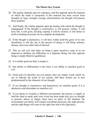 The Master Key System
Charles F. Haanel | 148
20. The quality depends upon its substance, and this depends upon the material
of which the mind is composed; if this material has been woven from
thoughts of vigor, strength, courage, determination, the thought will possess
these qualities.
21. And finally, the vitality depends upon the feeling with which the thought is
impregnated. If the thought is constructive, it will possess vitality; it will
have life, it will grow, develop, expand, it will be creative; it will attract to
itself everything necessary for its complete development.
22. If the thought is destructive, it will have within itself the germ of its own
dissolution; it will die, but in the process of dying, it will bring sickness,
disease, and every other form of discord.
23. This we call evil, and when we bring it upon ourselves, some of us are
disposed to attribute our difficulties to a Supreme Being, but this supreme
being is simply Mind in equilibrium.
24. It is neither good nor bad, it simply is.
25. Our ability to differentiate it into form is our ability to manifest good or
evil.
26. Good and evil therefore are not entities, they are simply words which we
use to indicate the result of our actions, and these actions are in turn
predetermined by the character of our thought.
27. If our thought is constructive and harmonious we manifest good; if it is
destructive and discordant we manifest evil.
28. If you desire to visualize a different environment, the process is simply to
hold the ideal in mind, until your vision has been made real; give no thought
to persons, places or things; these have no place in the absolute; the
environment you desire will contain everything necessary; the right persons,
and the right things will come at the right time and in the right place.
 