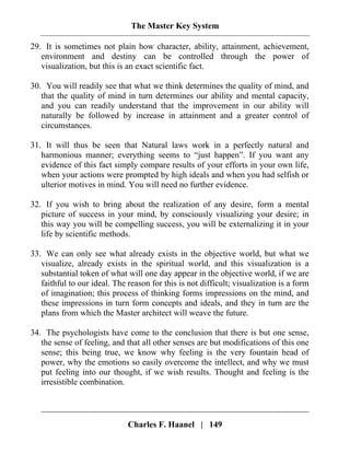 The Master Key System
Charles F. Haanel | 149
29. It is sometimes not plain how character, ability, attainment, achievement,
environment and destiny can be controlled through the power of
visualization, but this is an exact scientific fact.
30. You will readily see that what we think determines the quality of mind, and
that the quality of mind in turn determines our ability and mental capacity,
and you can readily understand that the improvement in our ability will
naturally be followed by increase in attainment and a greater control of
circumstances.
31. It will thus be seen that Natural laws work in a perfectly natural and
harmonious manner; everything seems to “just happen”. If you want any
evidence of this fact simply compare results of your efforts in your own life,
when your actions were prompted by high ideals and when you had selfish or
ulterior motives in mind. You will need no further evidence.
32. If you wish to bring about the realization of any desire, form a mental
picture of success in your mind, by consciously visualizing your desire; in
this way you will be compelling success, you will be externalizing it in your
life by scientific methods.
33. We can only see what already exists in the objective world, but what we
visualize, already exists in the spiritual world, and this visualization is a
substantial token of what will one day appear in the objective world, if we are
faithful to our ideal. The reason for this is not difficult; visualization is a form
of imagination; this process of thinking forms impressions on the mind, and
these impressions in turn form concepts and ideals, and they in turn are the
plans from which the Master architect will weave the future.
34. The psychologists have come to the conclusion that there is but one sense,
the sense of feeling, and that all other senses are but modifications of this one
sense; this being true, we know why feeling is the very fountain head of
power, why the emotions so easily overcome the intellect, and why we must
put feeling into our thought, if we wish results. Thought and feeling is the
irresistible combination.
 