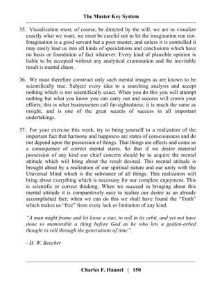 The Master Key System
Charles F. Haanel | 150
35. Visualization must, of course, be directed by the will; we are to visualize
exactly what we want; we must be careful not to let the imagination run riot.
Imagination is a good servant but a poor master, and unless it is controlled it
may easily lead us into all kinds of speculations and conclusions which have
no basis or foundation of fact whatever. Every kind of plausible opinion is
liable to be accepted without any analytical examination and the inevitable
result is mental chaos.
36. We must therefore construct only such mental images as are known to be
scientifically true. Subject every idea to a searching analysis and accept
nothing which is not scientifically exact. When you do this you will attempt
nothing but what you know you can carry out and success will crown your
efforts; this is what businessmen call far-sightedness; it is much the same as
insight, and is one of the great secrets of success in all important
undertakings.
37. For your exercise this week, try to bring yourself to a realization of the
important fact that harmony and happiness are states of consciousness and do
not depend upon the possession of things. That things are effects and come as
a consequence of correct mental states. So that if we desire material
possession of any kind our chief concern should be to acquire the mental
attitude which will bring about the result desired. This mental attitude is
brought about by a realization of our spiritual nature and our unity with the
Universal Mind which is the substance of all things. This realization will
bring about everything which is necessary for our complete enjoyment. This
is scientific or correct thinking. When we succeed in bringing about this
mental attitude it is comparatively easy to realize our desire as an already
accomplished fact; when we can do this we shall have found the “Truth”
which makes us “free” from every lack or limitation of any kind.
“A man might frame and let loose a star, to roll in its orbit, and yet not have
done so memorable a thing before God as he who lets a golden-orbed
thought to roll through the generations of time”.
- H. W. Beecher
 