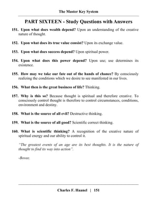 The Master Key System
Charles F. Haanel | 151
PART SIXTEEN - Study Questions with Answers
151. Upon what does wealth depend? Upon an understanding of the creative
nature of thought.
152. Upon what does its true value consist? Upon its exchange value.
153. Upon what does success depend? Upon spiritual power.
154. Upon what does this power depend? Upon use; use determines its
existence.
155. How may we take our fate out of the hands of chance? By consciously
realizing the conditions which we desire to see manifested in our lives.
156. What then is the great business of life? Thinking.
157. Why is this so? Because thought is spiritual and therefore creative. To
consciously control thought is therefore to control circumstances, conditions,
environment and destiny.
158. What is the source of all evil? Destructive thinking.
159. What is the source of all good? Scientific correct thinking.
160. What is scientific thinking? A recognition of the creative nature of
spiritual energy and our ability to control it.
“The greatest events of an age are its best thoughts. It is the nature of
thought to find its way into action”.
-Bovee.
 