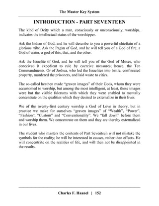The Master Key System
Charles F. Haanel | 152
INTRODUCTION - PART SEVENTEEN
The kind of Deity which a man, consciously or unconsciously, worships,
indicates the intellectual status of the worshipper.
Ask the Indian of God, and he will describe to you a powerful chieftain of a
glorious tribe. Ask the Pagan of God, and he will tell you of a God of fire, a
God of water, a god of this, that, and the other.
Ask the Israelite of God, and he will tell you of the God of Moses, who
conceived it expedient to rule by coercive measures; hence, the Ten
Commandments. Or of Joshua, who led the Israelites into battle, confiscated
property, murdered the prisoners, and laid waste to cities.
The so-called heathen made “graven images” of their Gods, whom they were
accustomed to worship, but among the most intelligent, at least, these images
were but the visible fulcrums with which they were enabled to mentally
concentrate on the qualities which they desired to externalize in their lives.
We of the twenty-first century worship a God of Love in theory, but in
practice we make for ourselves “graven images” of “Wealth”, “Power”,
“Fashion”, “Custom” and “Conventionality”. We “fall down” before them
and worship them. We concentrate on them and they are thereby externalized
in our lives.
The student who masters the contents of Part Seventeen will not mistake the
symbols for the reality; he will be interested in causes, rather than effects. He
will concentrate on the realities of life, and will then not be disappointed in
the results.
 
