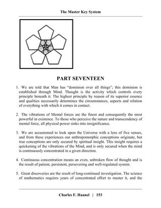 The Master Key System
PART SEVENTEEN
1. We are told that Man has “dominion over all things”; this dominion is
established through Mind. Thought is the activity which controls every
principle beneath it. The highest principle by reason of its superior essence
and qualities necessarily determines the circumstances, aspects and relation
of everything with which it comes in contact.
2. The vibrations of Mental forces are the finest and consequently the most
powerful in existence. To those who perceive the nature and transcendency of
mental force, all physical power sinks into insignificance.
3. We are accustomed to look upon the Universe with a lens of five senses,
and from these experiences our anthropomorphic conceptions originate, but
true conceptions are only secured by spiritual insight. This insight requires a
quickening of the vibrations of the Mind, and is only secured when the mind
is continuously concentrated in a given direction.
4. Continuous concentration means an even, unbroken flow of thought and is
the result of patient, persistent, persevering and well-regulated system.
5. Great discoveries are the result of long-continued investigation. The science
of mathematics requires years of concentrated effort to master it, and the
Charles F. Haanel | 153
 