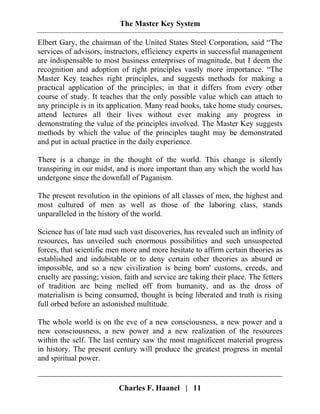 The Master Key System
Charles F. Haanel | 11
Elbert Gary, the chairman of the United States Steel Corporation, said “The
services of advisors, instructors, efficiency experts in successful management
are indispensable to most business enterprises of magnitude, but I deem the
recognition and adoption of right principles vastly more importance. “The
Master Key teaches right principles, and suggests methods for making a
practical application of the principles; in that it differs from every other
course of study. It teaches that the only possible value which can attach to
any principle is in its application. Many read books, take home study courses,
attend lectures all their lives without ever making any progress in
demonstrating the value of the principles involved. The Master Key suggests
methods by which the value of the principles taught may be demonstrated
and put in actual practice in the daily experience.
There is a change in the thought of the world. This change is silently
transpiring in our midst, and is more important than any which the world has
undergone since the downfall of Paganism.
The present revolution in the opinions of all classes of men, the highest and
most cultured of men as well as those of the laboring class, stands
unparalleled in the history of the world.
Science has of late mad such vast discoveries, has revealed such an infinity of
resources, has unveiled such enormous possibilities and such unsuspected
forces, that scientific men more and more hesitate to affirm certain theories as
established and indubitable or to deny certain other theories as absurd or
impossible, and so a new civilization is being born' customs, creeds, and
cruelty are passing; vision, faith and service are taking their place. The fetters
of tradition are being melted off from humanity, and as the dross of
materialism is being consumed, thought is being liberated and truth is rising
full orbed before an astonished multitude.
The whole world is on the eve of a new consciousness, a new power and a
new consciousness, a new power and a new realization of the resources
within the self. The last century saw the most magnificent material progress
in history. The present century will produce the greatest progress in mental
and spiritual power.
 
