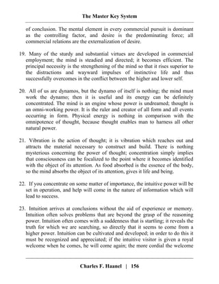 The Master Key System
Charles F. Haanel | 156
of conclusion. The mental element in every commercial pursuit is dominant
as the controlling factor, and desire is the predominating force; all
commercial relations are the externalization of desire.
19. Many of the sturdy and substantial virtues are developed in commercial
employment; the mind is steadied and directed; it becomes efficient. The
principal necessity is the strengthening of the mind so that it rises superior to
the distractions and wayward impulses of instinctive life and thus
successfully overcomes in the conflict between the higher and lower self.
20. All of us are dynamos, but the dynamo of itself is nothing; the mind must
work the dynamo; then it is useful and its energy can be definitely
concentrated. The mind is an engine whose power is undreamed; thought is
an omni-working power. It is the ruler and creator of all form and all events
occurring in form. Physical energy is nothing in comparison with the
omnipotence of thought, because thought enables man to harness all other
natural power.
21. Vibration is the action of thought; it is vibration which reaches out and
attracts the material necessary to construct and build. There is nothing
mysterious concerning the power of thought; concentration simply implies
that consciousness can be focalized to the point where it becomes identified
with the object of its attention. As food absorbed is the essence of the body,
so the mind absorbs the object of its attention, gives it life and being.
22. If you concentrate on some matter of importance, the intuitive power will be
set in operation, and help will come in the nature of information which will
lead to success.
23. Intuition arrives at conclusions without the aid of experience or memory.
Intuition often solves problems that are beyond the grasp of the reasoning
power. Intuition often comes with a suddenness that is startling; it reveals the
truth for which we are searching, so directly that it seems to come from a
higher power. Intuition can be cultivated and developed; in order to do this it
must be recognized and appreciated; if the intuitive visitor is given a royal
welcome when he comes, he will come again; the more cordial the welcome
 