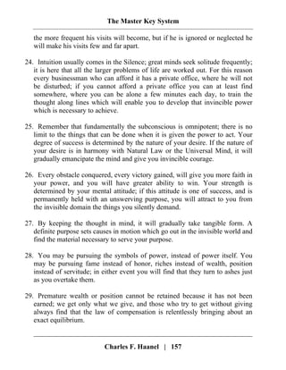 The Master Key System
Charles F. Haanel | 157
the more frequent his visits will become, but if he is ignored or neglected he
will make his visits few and far apart.
24. Intuition usually comes in the Silence; great minds seek solitude frequently;
it is here that all the larger problems of life are worked out. For this reason
every businessman who can afford it has a private office, where he will not
be disturbed; if you cannot afford a private office you can at least find
somewhere, where you can be alone a few minutes each day, to train the
thought along lines which will enable you to develop that invincible power
which is necessary to achieve.
25. Remember that fundamentally the subconscious is omnipotent; there is no
limit to the things that can be done when it is given the power to act. Your
degree of success is determined by the nature of your desire. If the nature of
your desire is in harmony with Natural Law or the Universal Mind, it will
gradually emancipate the mind and give you invincible courage.
26. Every obstacle conquered, every victory gained, will give you more faith in
your power, and you will have greater ability to win. Your strength is
determined by your mental attitude; if this attitude is one of success, and is
permanently held with an unswerving purpose, you will attract to you from
the invisible domain the things you silently demand.
27. By keeping the thought in mind, it will gradually take tangible form. A
definite purpose sets causes in motion which go out in the invisible world and
find the material necessary to serve your purpose.
28. You may be pursuing the symbols of power, instead of power itself. You
may be pursuing fame instead of honor, riches instead of wealth, position
instead of servitude; in either event you will find that they turn to ashes just
as you overtake them.
29. Premature wealth or position cannot be retained because it has not been
earned; we get only what we give, and those who try to get without giving
always find that the law of compensation is relentlessly bringing about an
exact equilibrium.
 