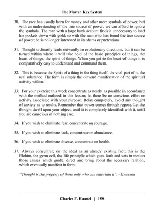 The Master Key System
Charles F. Haanel | 158
30. The race has usually been for money and other mere symbols of power, but
with an understanding of the true source of power, we can afford to ignore
the symbols. The man with a large bank account finds it unnecessary to load
his pockets down with gold; so with the man who has found the true source
of power; he is no longer interested in its shams or pretentions.
31. Thought ordinarily leads outwardly in evolutionary directions, but it can be
turned within where it will take hold of the basic principles of things, the
heart of things, the spirit of things. When you get to the heart of things it is
comparatively easy to understand and command them.
32. This is because the Spirit of a thing is the thing itself, the vital part of it, the
real substance. The form is simply the outward manifestation of the spiritual
activity within.
33. For your exercise this week concentrate as nearly as possible in accordance
with the method outlined in this lesson; let there be no conscious effort or
activity associated with your purpose. Relax completely, avoid any thought
of anxiety as to results. Remember that power comes through repose. Let the
thought dwell upon your object, until it is completely identified with it, until
you are conscious of nothing else.
34. If you wish to eliminate fear, concentrate on courage.
35. If you wish to eliminate lack, concentrate on abundance.
36. If you wish to eliminate disease, concentrate on health.
37. Always concentrate on the ideal as an already existing fact; this is the
Elohim, the germ cell, the life principle which goes forth and sets in motion
those causes which guide, direct and bring about the necessary relation,
which eventually manifest in form.
“Thought is the property of those only who can entertain it”. - Emerson
 