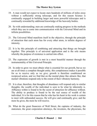The Master Key System
Charles F. Haanel | 164
19. A man would not expect to locate stars hundreds of millions of miles away
without a sufficiently strong telescope, and for this reason Science is
continually engaged in building larger and more powerful telescopes and is
continually rewarded by additional knowledge of the heavenly bodies.
20. So with understanding; men are continually making progress in the methods
which they use to come into communication with the Universal Mind and its
infinite possibilities.
21. The Universal Mind manifests itself in the objective, through the principle
of attraction that each atom has for every other atom, in infinite degrees of
intensity.
22. It is by this principle of combining and attracting that things are brought
together. This principle is of universal application and is the sole means
whereby the purpose of existence is carried into effect.
23. The expression of growth is met in a most beautiful manner through the
instrumentality of this Universal Principle.
24. In order to grow we must obtain what is essential for our growth, but as we
are at all times a complete thought entity, this completeness makes it possible
for us to receive only as we give; growth is therefore conditioned on
reciprocal action, and we find that on the mental plane like attracts like, that
mental vibrations respond only to the extent of their vibratory harmony.
25. It is clear, therefore, that thoughts of abundance will respond only to similar
thoughts; the wealth of the individual is seen to be what he inherently is.
Affluence within is found to be the secret of attraction for affluence without.
The ability to produce is found to be the real source of wealth of the
individual. It is for this reason that he who has his heart in his work is certain
to meet with unbounded success. He will give and continually give; and the
more he gives, the more he will receive.
26. What do the great financiers of Wall Street, the captains of industry, the
statesmen, the great corporation attorneys, the inventors, the physicians, the
 