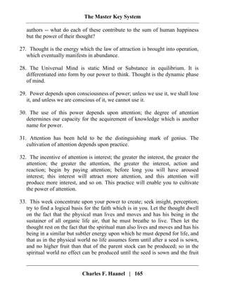 The Master Key System
Charles F. Haanel | 165
authors -- what do each of these contribute to the sum of human happiness
but the power of their thought?
27. Thought is the energy which the law of attraction is brought into operation,
which eventually manifests in abundance.
28. The Universal Mind is static Mind or Substance in equilibrium. It is
differentiated into form by our power to think. Thought is the dynamic phase
of mind.
29. Power depends upon consciousness of power; unless we use it, we shall lose
it, and unless we are conscious of it, we cannot use it.
30. The use of this power depends upon attention; the degree of attention
determines our capacity for the acquirement of knowledge which is another
name for power.
31. Attention has been held to be the distinguishing mark of genius. The
cultivation of attention depends upon practice.
32. The incentive of attention is interest; the greater the interest, the greater the
attention; the greater the attention, the greater the interest, action and
reaction; begin by paying attention; before long you will have aroused
interest; this interest will attract more attention, and this attention will
produce more interest, and so on. This practice will enable you to cultivate
the power of attention.
33. This week concentrate upon your power to create; seek insight, perception;
try to find a logical basis for the faith which is in you. Let the thought dwell
on the fact that the physical man lives and moves and has his being in the
sustainer of all organic life air, that he must breathe to live. Then let the
thought rest on the fact that the spiritual man also lives and moves and has his
being in a similar but subtler energy upon which he must depend for life, and
that as in the physical world no life assumes form until after a seed is sown,
and no higher fruit than that of the parent stock can be produced; so in the
spiritual world no effect can be produced until the seed is sown and the fruit
 