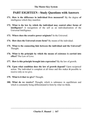 The Master Key System
Charles F. Haanel | 167
PART EIGHTEEN - Study Questions with Answers
171. How is the difference in individual lives measured? By the degree of
intelligence which they manifest.
172. What is the law by which the individual may control other forms of
intelligence? A recognition of the self as an individualization of the
Universal Intelligence.
173. Where does the creative power originate? In the Universal.
174. How does the Universal create form? By means of the individual.
175. What is the connecting link between the individual and the Universal?
Thought.
176. What is the principle by which the means of existence is carried into
effect? The Law of Love.
177. How is this principle brought into expression? By the law of growth.
178. Upon what condition does the law of growth depend? Upon reciprocal
action. The individual is complete at all times and this makes it possible to
receive only as we give.
179. What is it that we give? Thought.
180. What do we receive? Thought, which is substance in equilibrium and
which is constantly being differentiated in form by what we think.
 