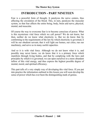 The Master Key System
Charles F. Haanel | 168
INTRODUCTION - PART NINETEEN
Fear is a powerful form of thought. It paralyzes the nerve centers, thus
affecting the circulation of the blood. This, in turn, paralyzes the muscular
system, so that fear affects the entire being, body, brain and nerve, physical,
mental, and muscular.
Of course the way to overcome fear is to become conscious of power. What
is this mysterious vital force which we call power? We do not know, but
then, neither do we know what electricity is. But we do know that by
conforming to the requirements of the law by which electricity is governed, it
will be our obedient servant; that it will light our homes, our cities, run our
machinery, and serve us in many useful capacities.
And so it is with vital force. Although we do not know what it is, and
possibly may never know, we do know that it is a primary force which
manifests through living bodies, and that by complying with the laws and
principles by which it is governed, we can open ourselves to a more abundant
inflow of this vital energy, and thus express the highest possible degree of
mental, moral, and spiritual efficiency.
This part tells of a very simply way of developing this vital force. If you put
into practice the information outlined in this lesson you will soon develop the
sense of power which has ever been the distinguishing mark of genius.
 